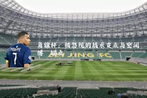 角旗杆:被忽视的战术支点与空间博弈锚点