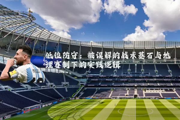 低位防守:被误解的战术基石与地理赛制下的实践逻辑