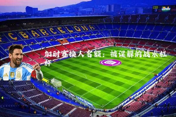 加时赛换人名额：被误解的战术杠杆