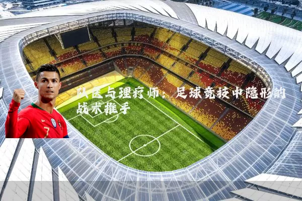 队医与理疗师:足球竞技中隐形的战术推手